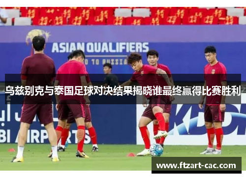 乌兹别克与泰国足球对决结果揭晓谁最终赢得比赛胜利